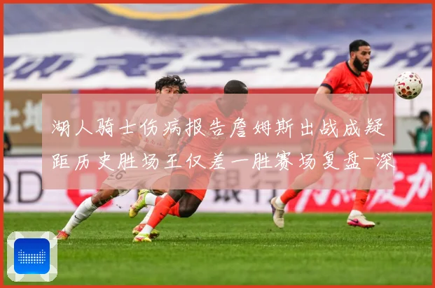湖人骑士伤病报告詹姆斯出战成疑距历史胜场王仅差一胜赛场复盘-深度解析