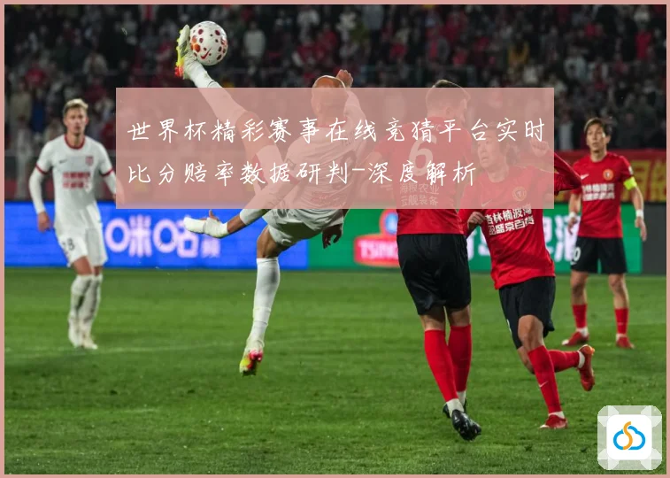 世界杯精彩赛事在线竞猜平台实时比分赔率数据研判-深度解析