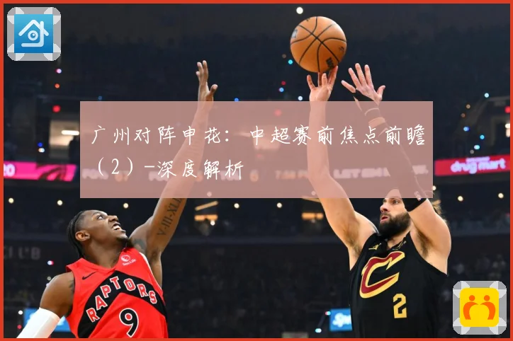 广州对阵申花：中超赛前焦点前瞻（2）-深度解析