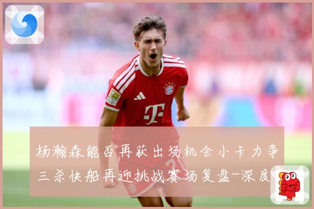 杨瀚森能否再获出场机会小卡力争三杀快船再迎挑战赛场复盘-深度解析