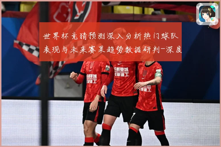 世界杯竞猜预测深入分析热门球队表现与未来赛果趋势数据研判-深度解析