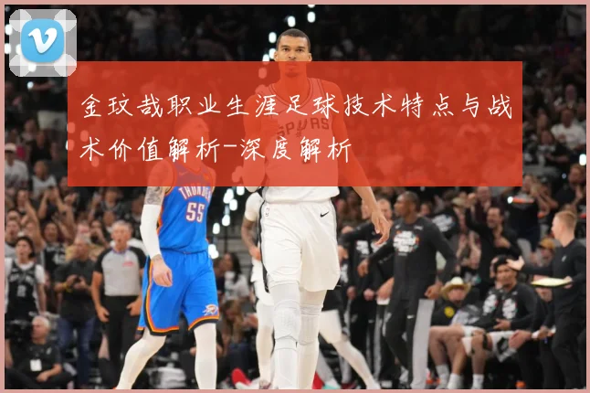 金玟哉职业生涯足球技术特点与战术价值解析-深度解析