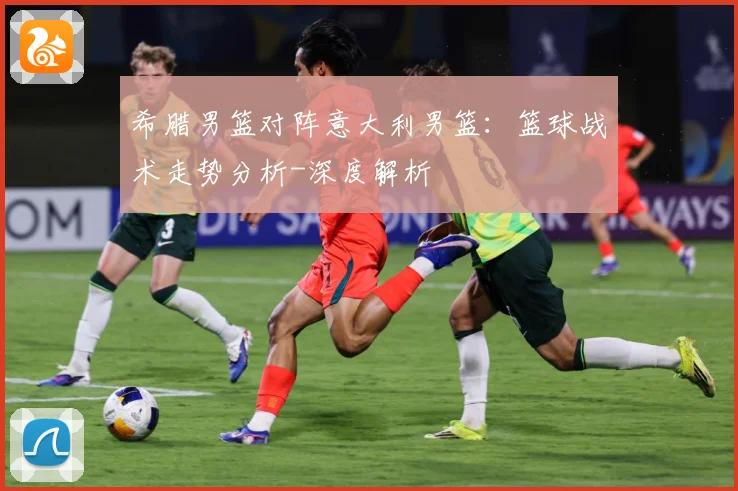 希腊男篮对阵意大利男篮：篮球战术走势分析-深度解析