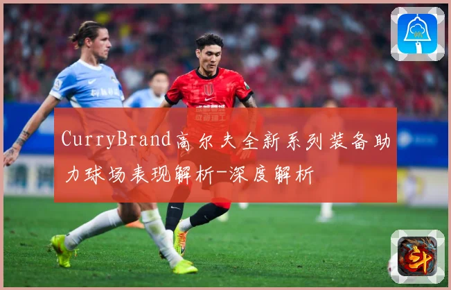 CurryBrand高尔夫全新系列装备助力球场表现解析-深度解析