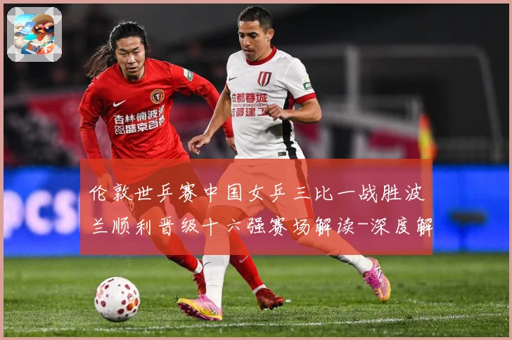 伦敦世乒赛中国女乒三比一战胜波兰顺利晋级十六强赛场解读-深度解析