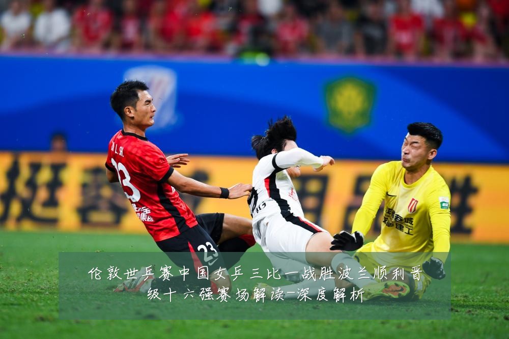 伦敦世乒赛中国女乒三比一战胜波兰顺利晋级十六强赛场解读-深度解析