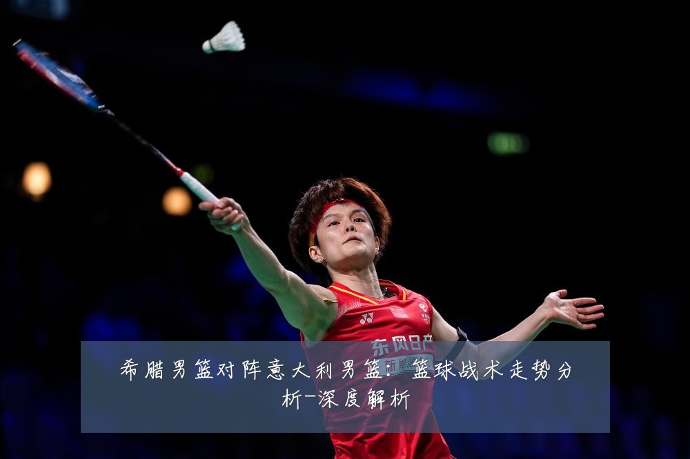 希腊男篮对阵意大利男篮：篮球战术走势分析-深度解析