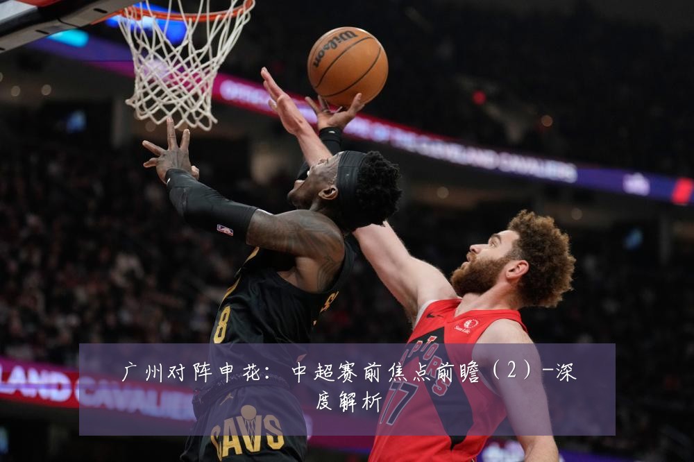 广州对阵申花：中超赛前焦点前瞻（2）-深度解析